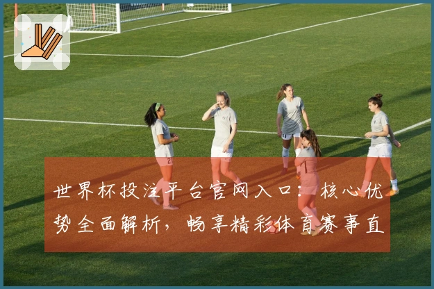 世界杯投注平台官网入口：核心优势全面解析，畅享精彩体育赛事直播体验